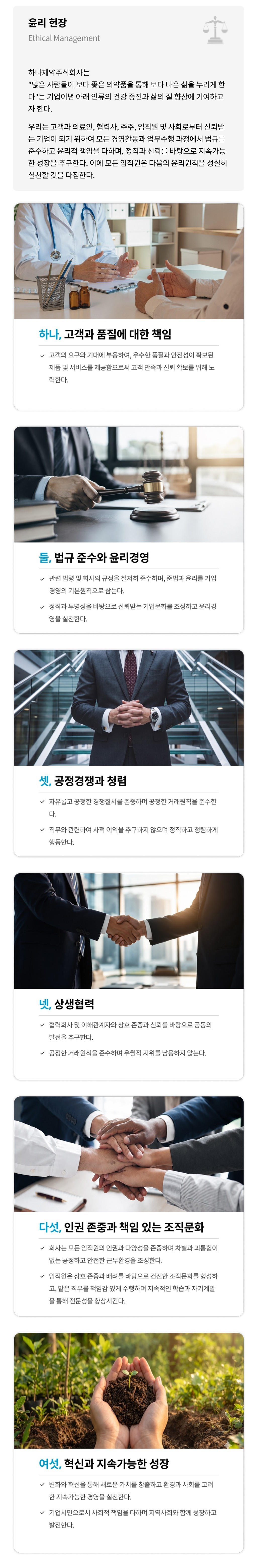 윤리 헌장 - 하나제약주식회사는 '많은 사람들이 보다 좋은 의약품을 통해 보다 나은 삶을 누리게 한다'는 기업이념 아래 인류의 건강 증진과 삶의 질 향상에 기여하고자 한다. 윤리원칙: 하나, 고객과 품질에 대한 책임 / 둘, 법규 준수와 윤리경영 / 셋, 공정경쟁과 청렴 / 넷, 상생협력 / 다섯, 인권 존중과 책임 있는 조직문화 / 여섯, 혁신과 지속가능한 성장